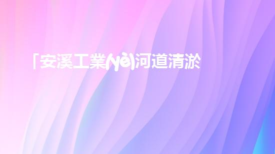 「安溪工業(yè)河道清淤計劃：解放河道、保護環(huán)境、促進發(fā)展」